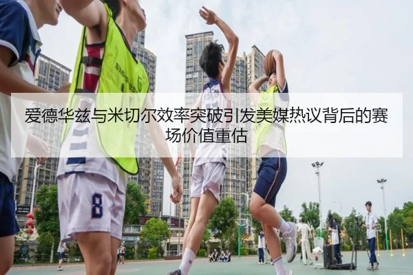 爱德华兹与米切尔效率突破引发美媒热议背后的赛场价值重估