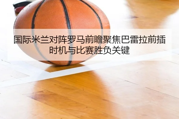 国际米兰对阵罗马前瞻聚焦巴雷拉前插时机与比赛胜负关键